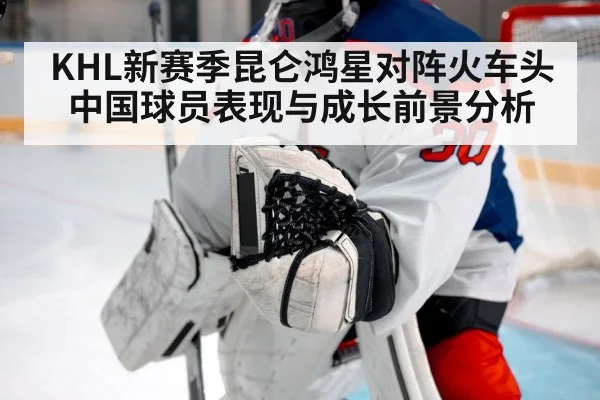 KHL新赛季昆仑鸿星对阵火车头 中国球员表现与成长前景分析